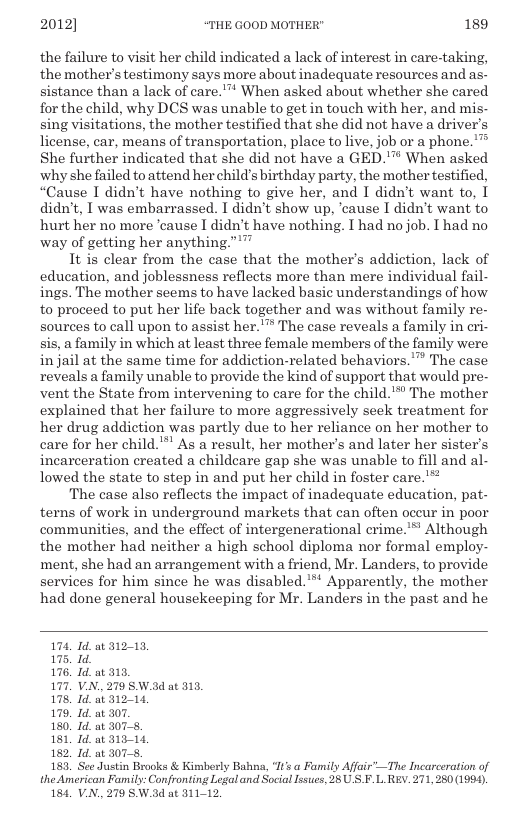 2012] “THE GOOD MOTHER" 189  the failure to visit her child indicated a lack of interest in care-taking, the mother’s testimony says more about inadequate resources and as- sistance than a lack of care.™ When asked about whether she cared for the child, why DCS was unable to get in touch with her, and mis- sing visitations, the mother testified that she did not have a driver’s license, car, means of transportation, place to live, job or a phone.’™ She further indicated that she did not have a GED."™ When asked why she failed toattend her chil s birthday party, the mother testified, “Cause I didn’t have nothing to give her, and I didn’t want to, [ didn’t, T was embarrassed. I didn’t show up, ‘cause I didn’t want to hurt her no more ‘cause I didn’t have nothing. I had no job. I had no way of getting her anything.””  It is clear from the case that the mother’s addiction, lack of education, and joblessness reflects more than mere individual fail- ings. The mother seems to have lacked basic understandings of how to proceed to put her life back together and was without family re- sources to call upon to assist her. ™ The case reveals a family in eri- sis, a family in which at least three female members of the family were in jail at the same time for addiction-related behaviors.”™ The case reveals a family unable to provide the kind of support that would pre- vent the State from intervening to care for the child.™ The mother explained that her failure to more aggressively seek treatment for her drug addiction was partly due to her reliance on her mother to care for her child. " As a result, her mother’s and later her sister’s incarceration created a childeare gap she was unable to fill and al- lowed the state to step in and put her child in foster care.”™  The case also reflects the impact of inadequate education, pat- terns of work in underground markets that can often occur in poor communities, and the effect of intergenerational crime.’™ Although the mother had neither a high school diploma nor formal employ- ment, she had an arrangement with a friend, Mr. Landers, to provide services for him since he was disabled.’** Apparently, the mother had done general housekeeping for Mr. Landers in the past and he  174, Id at 31213, 175, Id. 176. Id. at 315, 177, V.N. 279 SW.ad at 313, 178, Id. at 31214, 179, Id. at 307. 180, Id. at 3075 181, Id. at 31314 182, Id. at 307 183 See Justin Brooks & Kimberly Bahna, ‘% a Family Affair’—The Incarceration of the American Family: Confronting Legal and Social Issues, 28 U S.F.L REv. 271,250 (1994), 184, V.N., 270 SW.3d at 311-12. 